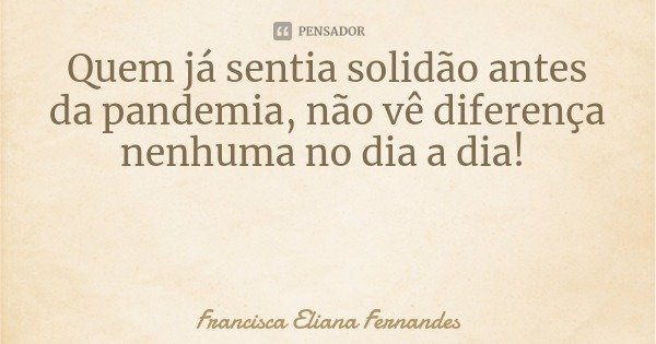 Quem já sentia solidão antes da pandemia, não vê diferença nenhuma no dia a dia!... Frase de Francisca Eliana Fernandes.