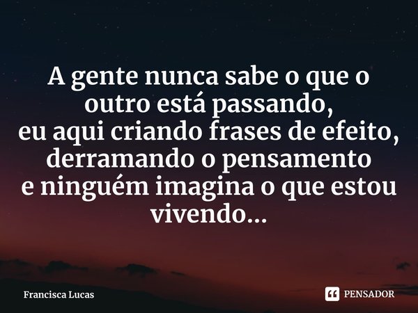 ⁠A gente nunca sabe o que o outro está passando,
eu aqui criando frases de efeito,
derramando o pensamento
e ninguém imagina o que estou vivendo...... Frase de Francisca Lucas.
