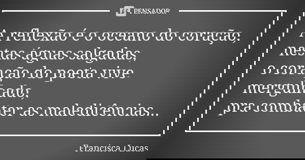A reflexão é o oceano do coração, nestas águas salgadas, o coração do poeta vive mergulhado, pra combater as maledicências...... Frase de Francisca Lucas.