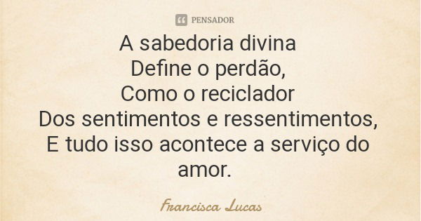 A sabedoria divina Define o perdão, Como o reciclador Dos sentimentos e ressentimentos, E tudo isso acontece a serviço do amor.... Frase de Francisca Lucas.