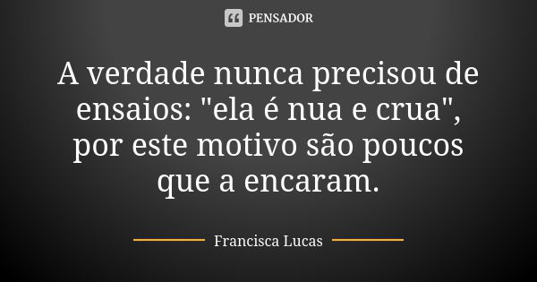 A verdade nunca precisou de ensaios: "ela é nua e crua", por este motivo são poucos que a encaram.... Frase de Francisca Lucas.