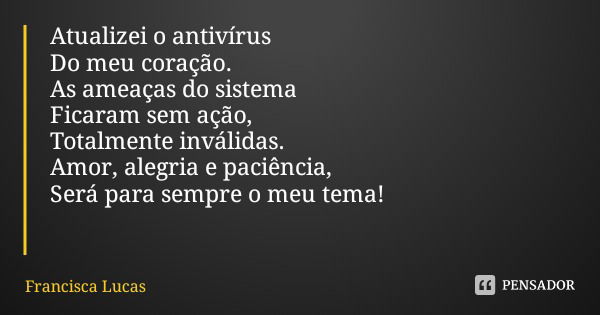 Atualizei o antivírus Do meu coração. As ameaças do sistema Ficaram sem ação, Totalmente inválidas. Amor, alegria e paciência, Será para sempre o meu tema!... Frase de Francisca Lucas.