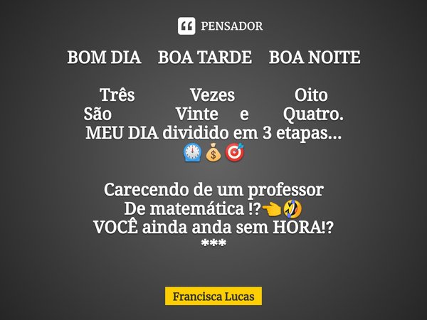 ⁠BOM DIA BOA TARDE BOA NOITE Três Vezes Oito
São Vinte e Quatro.
MEU DIA dividido em 3 etapas...
⏲️💰🎯 Carecendo de um professor
De matemática ⁉️👈🤣
VOCÊ ainda an... Frase de Francisca Lucas.