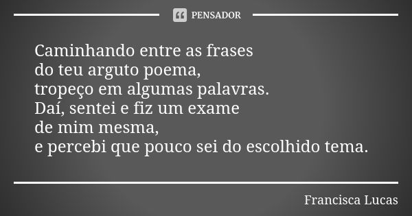 Caminhando entre as frases do teu arguto poema, tropeço em algumas palavras. Daí, sentei e fiz um exame de mim mesma, e percebi que pouco sei do escolhido tema.... Frase de Francisca Lucas.