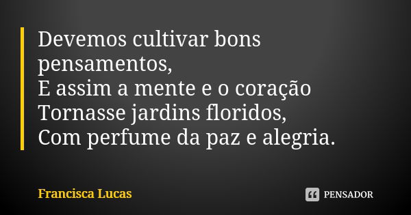 Devemos cultivar bons pensamentos, E assim a mente e o coração Tornasse jardins floridos, Com perfume da paz e alegria.... Frase de Francisca Lucas.