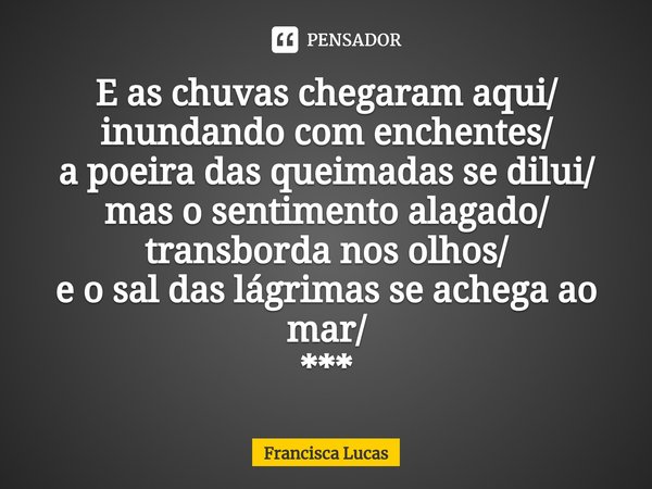 ⁠E as chuvas chegaram aqui/
inundando com enchentes/
a poeira das queimadas se dilui/
mas o sentimento alagado/
transborda nos olhos/
e o sal das lágrimas se ac... Frase de Francisca Lucas.