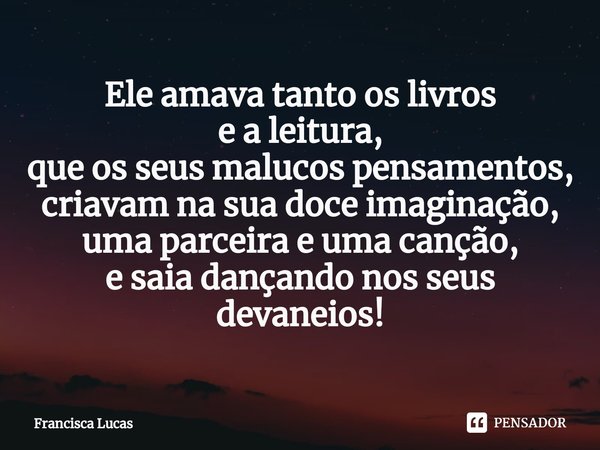 ⁠Ele amava tanto os livros
e a leitura,
que os seus malucos pensamentos,
criavam na sua doce imaginação,
uma parceira e uma canção,
e saia dançando nos seus dev... Frase de Francisca Lucas.