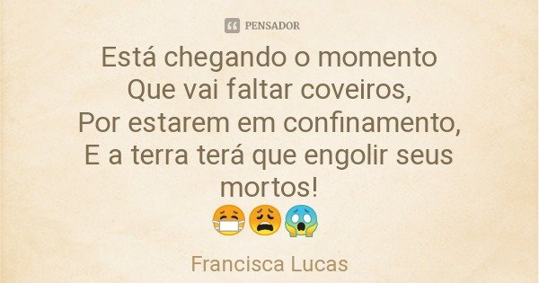 Está chegando o momento
Que vai faltar coveiros,
Por estarem em confinamento,
E a terra terá que engolir seus mortos!
😷😩😱... Frase de Francisca Lucas.