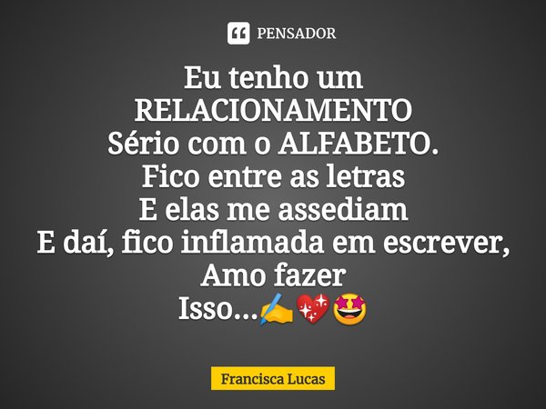 ⁠Eu tenho um
RELACIONAMENTO
Sério com o ALFABETO.
Fico entre as letras
E elas me assediam
E daí, fico inflamada em escrever,
Amo fazer
Isso...✍️💖🤩... Frase de Francisca Lucas.