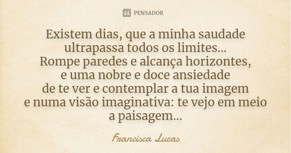 Existem dias, que a minha saudade ultrapassa todos os limites... Rompe paredes e alcança horizontes, e uma nobre e doce ansiedade de te ver e contemplar a tua i... Frase de Francisca Lucas.