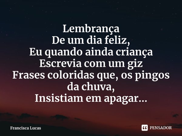 Lembrança
De um dia feliz,
Eu quando ainda criança
Escrevia com um giz
Frases coloridas que, os pingos da chuva,
Insistiam em apagar...... Frase de Francisca Lucas.