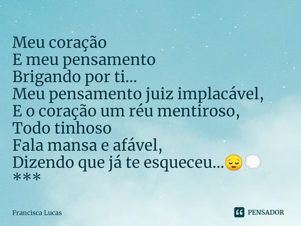 ⁠Meu coração
E meu pensamento
Brigando por ti...
Meu pensamento juiz implacável,
E o coração um réu mentiroso,
Todo tinhoso
Fala mansa e afável,
Dizendo que já ... Frase de Francisca Lucas.