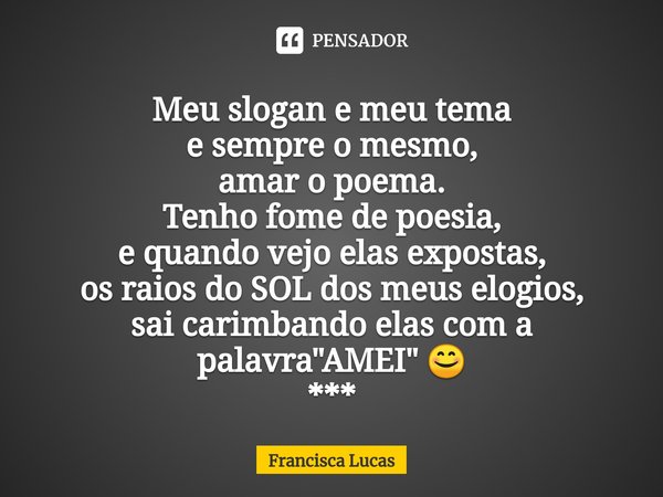 ⁠Meu slogan e meu tema
e sempre o mesmo,
amar o poema.
Tenho fome de poesia,
e quando vejo elas expostas,
os raios do SOL dos meus elogios,
sai carimbando elas ... Frase de Francisca Lucas.