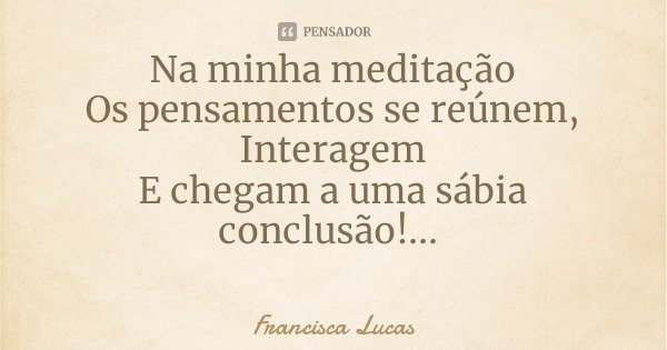 Na minha meditação
Os pensamentos se reúnem,
Interagem
E chegam a uma sábia conclusão!...... Frase de Francisca Lucas.