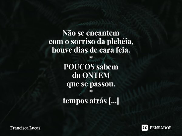 ⁠
Não se encantem
com o sorriso da plebéia,
houve dias de cara feia.
*
POUCOS sabem
do ONTEM
que se passou.
*
tempos atrás
o seu rosto refletia
Um temporal pres... Frase de Francisca Lucas.