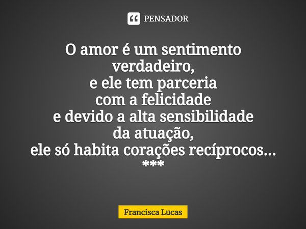 ⁠O amor é um sentimento
verdadeiro,
e ele tem parceria
com a felicidade
e devido a alta sensibilidade
da atuação,
ele só habita corações recíprocos...
***... Frase de Francisca Lucas.