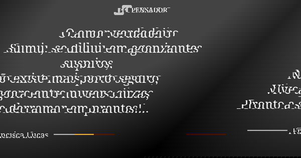 O amor verdadeiro Sumiu, se diluiu em agonizantes suspiros, Não existe mais porto seguro, Vive agora entre nuvens cinzas, Pronto a se derramar em prantos!...... Frase de Francisca Lucas.
