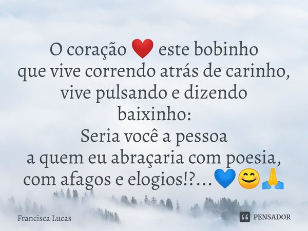 ⁠O coração ❤️ este bobinho
que vive correndo atrás de carinho,
vive pulsando e dizendo
baixinho:
Seria você a pessoa
a quem eu abraçaria com poesia,
com afagos ... Frase de Francisca Lucas.