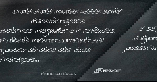 O dia a dia, muitas vezes sofre transformações, e se pudermos mergulhar em reflexões, a lágrima diluída, mesmo contendo sal, possuí um pouco do doce das boas le... Frase de Francisca Lucas.