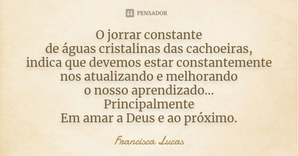 O jorrar constante de águas cristalinas das cachoeiras, indica que devemos estar constantemente nos atualizando e melhorando o nosso aprendizado... Principalmen... Frase de Francisca Lucas.