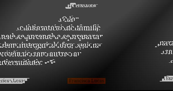 O lar o laboratório da família, nele se aprende a se preparar para bem interagir lá fora, seja na convivência com outros ou adversidades. •*•... Frase de Francisca Lucas.