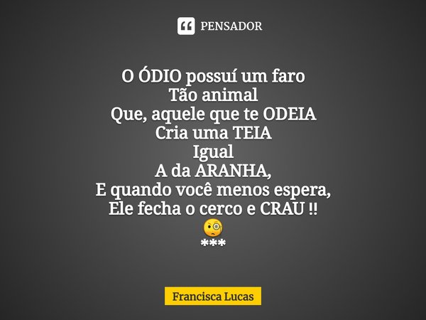 ⁠
O ÓDIO possuí um faro
Tão animal
Que, aquele que te ODEIA
Cria uma TEIA
Igual
A da ARANHA,
E quando você menos espera,
Ele fecha o cerco e CRAU ‼️
🧐
***... Frase de Francisca Lucas.