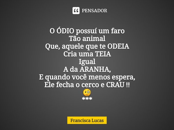 ⁠
O ÓDIO possuí um faro
Tão animal
Que, aquele que te ODEIA
Cria uma TEIA
Igual
A da ARANHA,
E quando você menos espera,
Ele fecha o cerco e CRAU ‼️
🧐
***... Frase de Francisca Lucas.