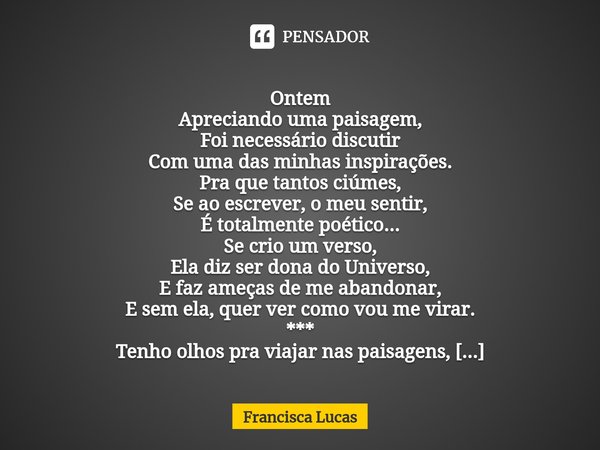 ⁠
Ontem
Apreciando uma paisagem,
Foi necessário discutir
Com uma das minhas inspirações.
Pra que tantos ciúmes,
Se ao escrever, o meu sentir,
É totalmente poéti... Frase de Francisca Lucas.