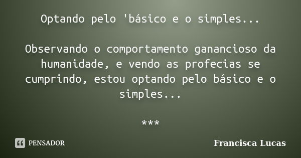 Optando pelo 'básico e o simples... Observando o comportamento ganancioso da humanidade, e vendo as profecias se cumprindo, estou optando pelo básico e o simple... Frase de Francisca Lucas.