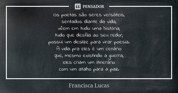 Os poetas são seres versáteis, sentados diante da vida, vêem em tudo uma história, tudo que desfila ao seu redor, possuí um deslize para virar poesia. A vida pr... Frase de Francisca Lucas.