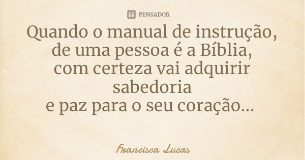 Quando o manual de instrução,
de uma pessoa é a Bíblia,
com certeza vai adquirir sabedoria
e paz para o seu coração...... Frase de Francisca Lucas.