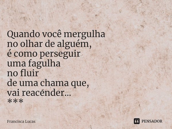 ⁠
Quando você mergulha
no olhar de alguém,
é como perseguir
uma fagulha
no fluir
de uma chama que,
vai reacender...
***... Frase de Francisca Lucas.