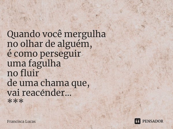 ⁠
Quando você mergulha
no olhar de alguém,
é como perseguir
uma fagulha
no fluir
de uma chama que,
vai reacender...
***... Frase de Francisca Lucas.