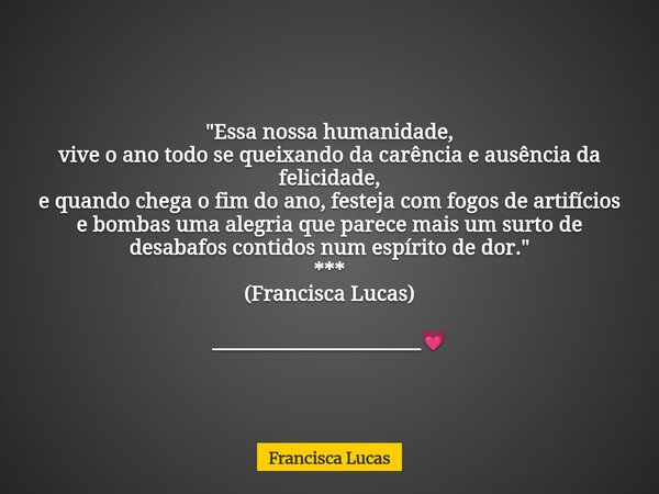 "Essa nossa humanidade, vive o ano todo se queixando da carência e ausência da felicidade, e quando chega o fim do ano, festeja com fogos de artifícios e b... Frase de Francisca Lucas.