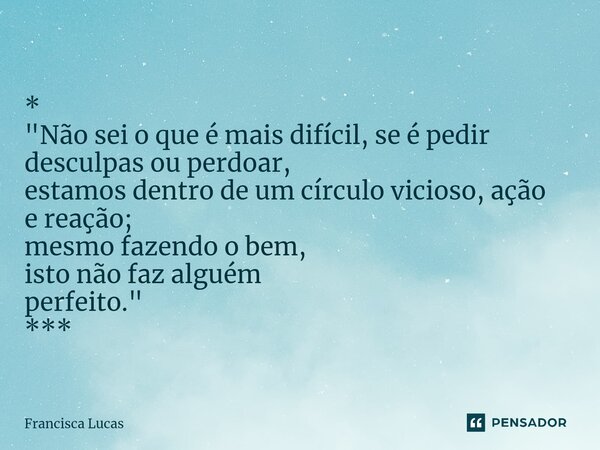 ⁠* "Não sei o que é mais difícil, se é pedir desculpas ou perdoar, estamos dentro de um círculo vicioso, ação e reação; mesmo fazendo o bem, isto não faz a... Frase de Francisca Lucas.
