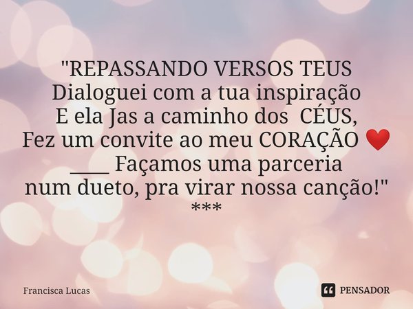 ⁠"REPASSANDO VERSOS TEUS
Dialoguei com a tua inspiração
E ela Jas a caminho dos CÉUS,
Fez um convite ao meu CORAÇÃO ❤️
____ Façamos uma parceria
num dueto,... Frase de Francisca Lucas.