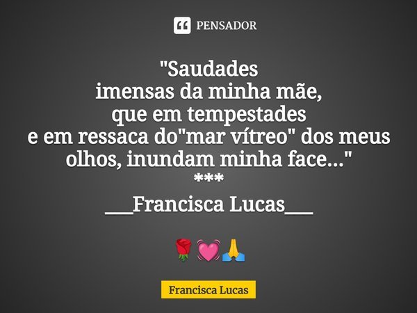 ⁠"Saudades
imensas da minha mãe,
que em tempestades
e em ressaca do "mar vítreo" dos meus olhos, inundam minha face..."
***
___Francisca Luc... Frase de Francisca Lucas.