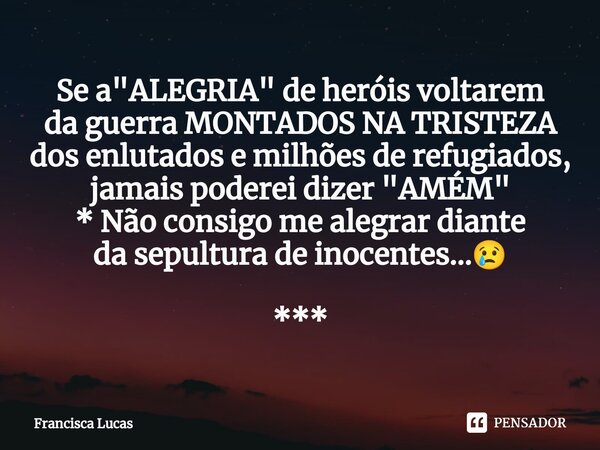 ⁠Se a "ALEGRIA" de heróis voltarem da guerra MONTADOS NA TRISTEZA dos enlutados e milhões de refugiados, jamais poderei dizer "AMÉM" * Não c... Frase de Francisca Lucas.