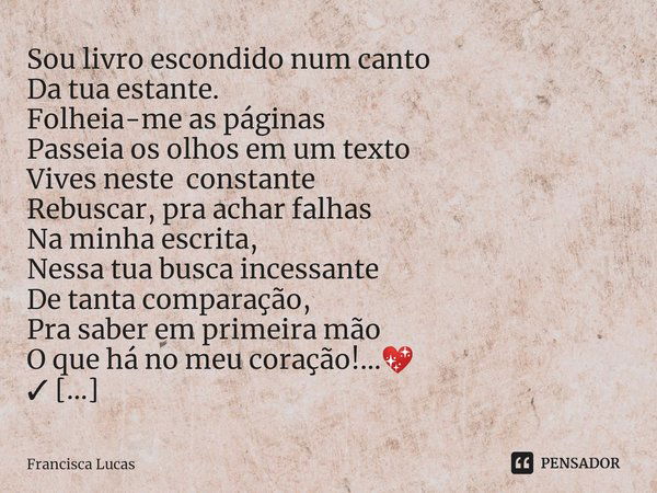 ⁠Sou livro escondido num canto
Da tua estante.
Folheia-me as páginas
Passeia os olhos em um texto
Vives neste constante
Rebuscar, pra achar falhas
Na minha escr... Frase de Francisca Lucas.