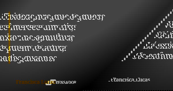 Tristeza pra que te quero, Você merece um tiro, Vá baixar na sepultura, Lá existe quem te atura, Os esfomeados gusanos.... Frase de Francisca Lucas.