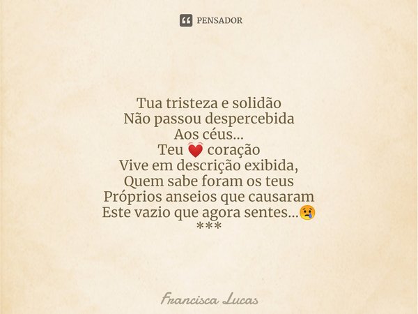 ⁠Tua tristeza e solidão
Não passou despercebida
Aos céus...
Teu 💓 coração
Vive em descrição exibida,
Quem sabe foram os teus
Próprios anseios que causaram
Este ... Frase de Francisca Lucas.