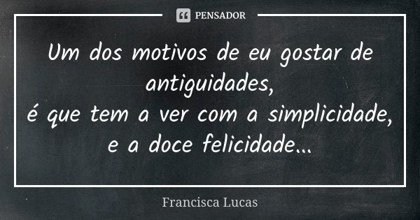 Um dos motivos de eu gostar de antiguidades, é que tem a ver com a simplicidade, e a doce felicidade...... Frase de Francisca Lucas.