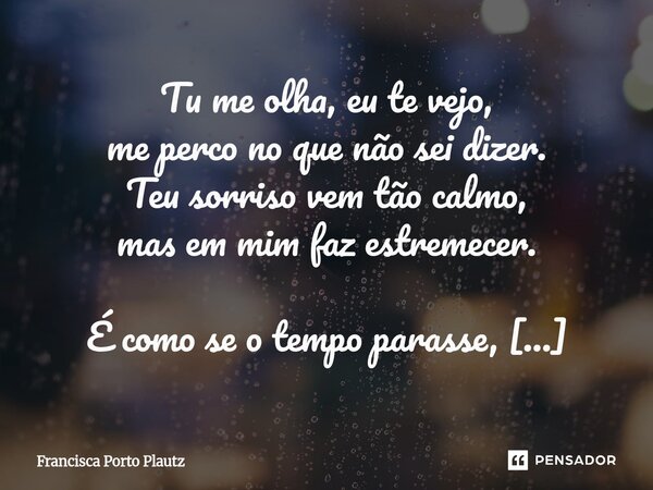 Tu me olha, eu te vejo, me perco no que não sei dizer. Teu sorriso vem tão calmo, mas em mim faz estremecer. É como se o tempo parasse, num suspiro entre nós d... Frase de Francisca Porto Plautz.