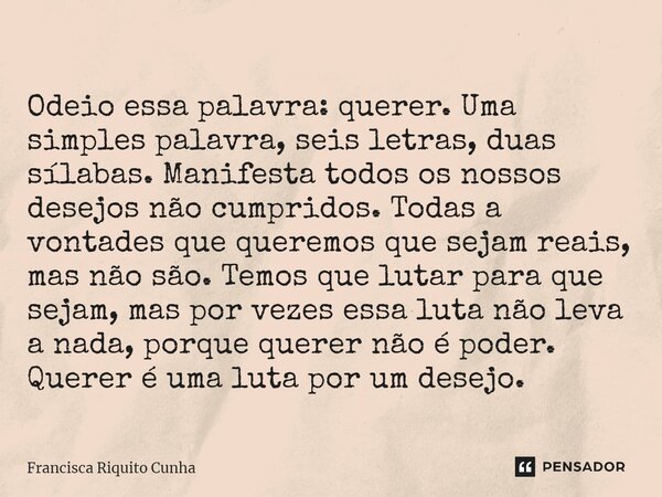 ⁠Odeio essa palavra: querer. Uma simples palavra, seis letras, duas sílabas. Manifesta todos os nossos desejos não cumpridos. Todas a vontades que queremos que ... Frase de Francisca Riquito Cunha.