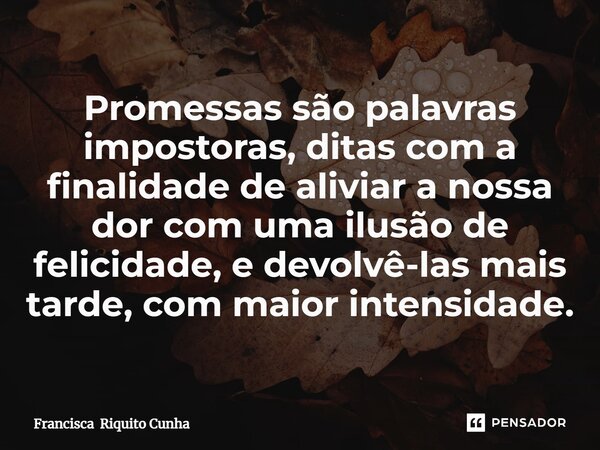 ⁠Promessas são palavras impostoras, ditas com a finalidade de aliviar a nossa dor com uma ilusão de felicidade, e devolvê-las mais tarde, com maior intensidade.... Frase de Francisca Riquito Cunha.