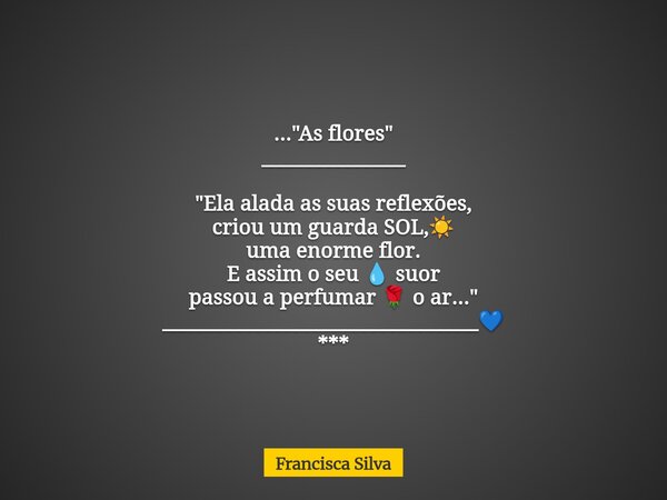 ..."As flores" _______________ "Ela alada as suas reflexões, criou um guarda SOL,☀️ uma enorme flor. E assim o seu 💧 suor passou a perfumar 🌹 o a... Frase de Francisca Silva.