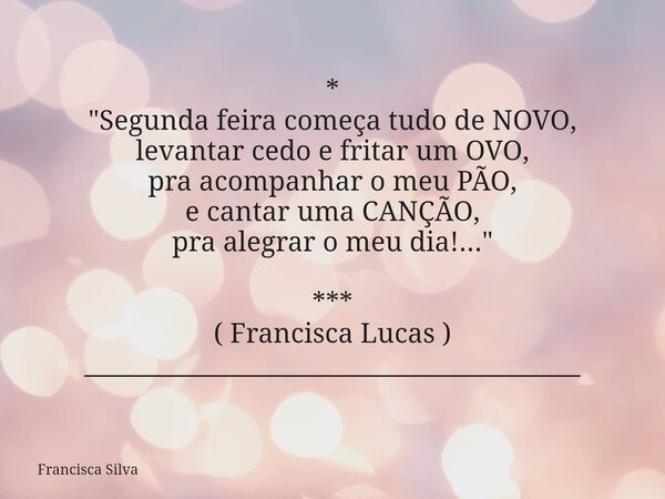 * "Segunda feira começa tudo de NOVO, levantar cedo e fritar um OVO, pra acompanhar o meu PÃO, e cantar uma CANÇÃO, pra alegrar o meu dia!..." *** ( F... Frase de Francisca Silva.