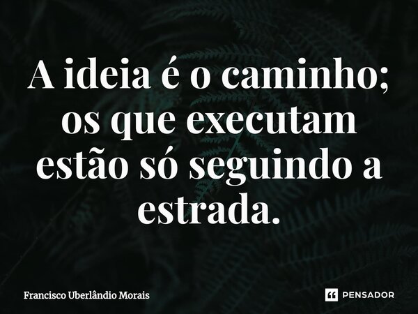 ⁠⁠A ideia é o caminho; os que executam estão só seguindo a estrada.... Frase de Francisco Uberlândio Morais.