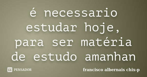 é necessario estudar hoje, para ser matéria de estudo amanhan... Frase de francisco albernais chix-p.