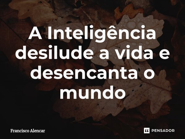 ⁠A Inteligência desilude a vida e desencanta o mundo... Frase de Francisco Alencar.